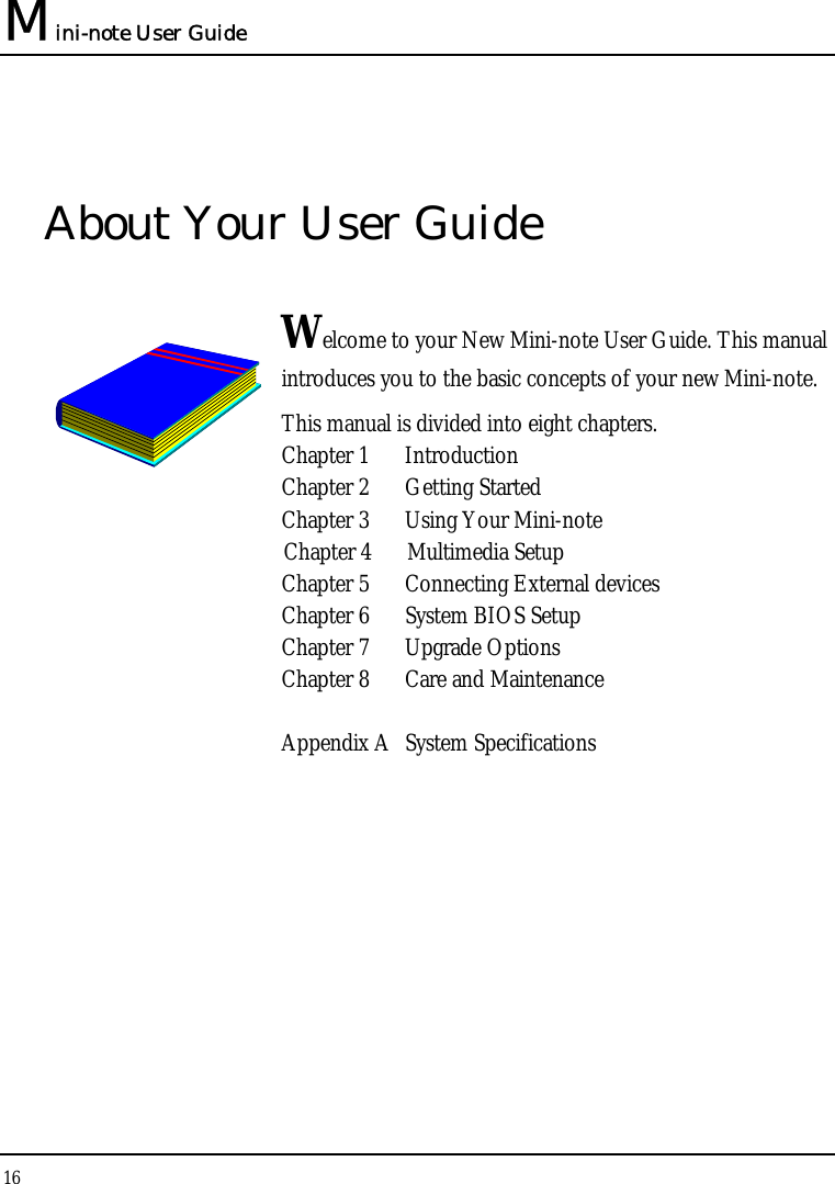Mini-note User Guide 16  About Your User Guide  Welcome to your New Mini-note User Guide. This manual introduces you to the basic concepts of your new Mini-note.  This manual is divided into eight chapters.  Chapter 1  Introduction Chapter 2  Getting Started  Chapter 3  Using Your Mini-note  Chapter 4  Multimedia Setup Chapter 5  Connecting External devices Chapter 6  System BIOS Setup Chapter 7  Upgrade Options Chapter 8  Care and Maintenance   Appendix A  System Specifications                   