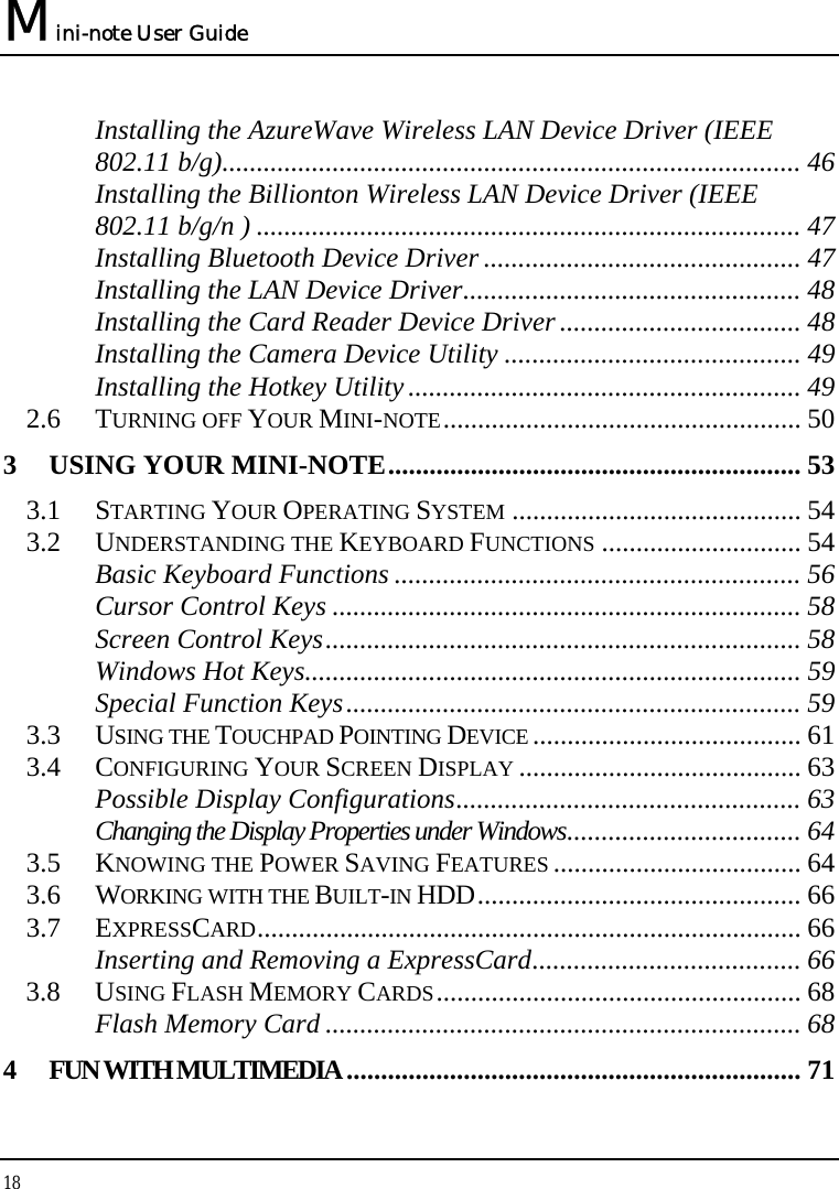 Mini-note User Guide 18  Installing the AzureWave Wireless LAN Device Driver (IEEE 802.11 b/g).................................................................................... 46 Installing the Billionton Wireless LAN Device Driver (IEEE 802.11 b/g/n ) ............................................................................... 47 Installing Bluetooth Device Driver .............................................. 47 Installing the LAN Device Driver................................................. 48 Installing the Card Reader Device Driver................................... 48 Installing the Camera Device Utility ........................................... 49 Installing the Hotkey Utility......................................................... 49 2.6 TURNING OFF YOUR MINI-NOTE.................................................... 50 3 USING YOUR MINI-NOTE............................................................ 53 3.1 STARTING YOUR OPERATING SYSTEM .......................................... 54 3.2 UNDERSTANDING THE KEYBOARD FUNCTIONS ............................. 54 Basic Keyboard Functions ........................................................... 56 Cursor Control Keys .................................................................... 58 Screen Control Keys..................................................................... 58 Windows Hot Keys........................................................................ 59 Special Function Keys.................................................................. 59 3.3 USING THE TOUCHPAD POINTING DEVICE ....................................... 61 3.4 CONFIGURING YOUR SCREEN DISPLAY ......................................... 63 Possible Display Configurations.................................................. 63 Changing the Display Properties under Windows.................................. 64 3.5 KNOWING THE POWER SAVING FEATURES .................................... 64 3.6 WORKING WITH THE BUILT-IN HDD............................................... 66 3.7 EXPRESSCARD............................................................................... 66 Inserting and Removing a ExpressCard....................................... 66 3.8 USING FLASH MEMORY CARDS..................................................... 68 Flash Memory Card ..................................................................... 68 4 FUN WITH MULTIMEDIA.................................................................. 71 