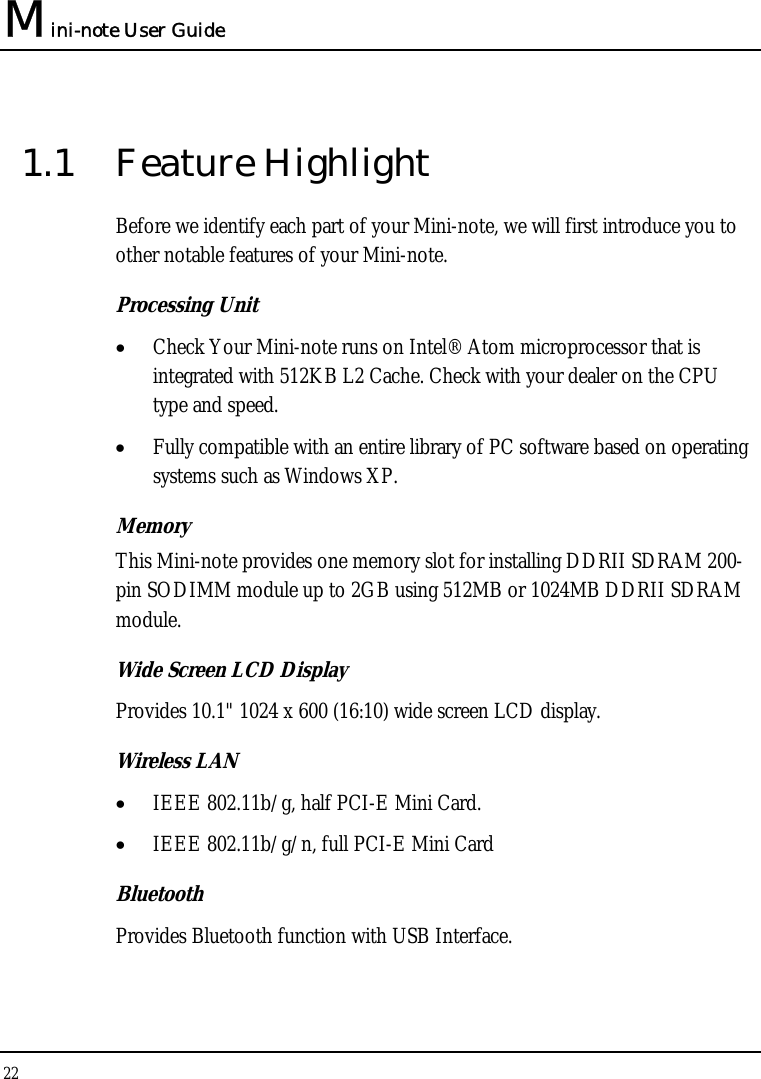 Mini-note User Guide 22  1.1 Feature Highlight Before we identify each part of your Mini-note, we will first introduce you to other notable features of your Mini-note. Processing Unit • Check Your Mini-note runs on Intel® Atom microprocessor that is integrated with 512KB L2 Cache. Check with your dealer on the CPU type and speed.  • Fully compatible with an entire library of PC software based on operating systems such as Windows XP. Memory This Mini-note provides one memory slot for installing DDRII SDRAM 200-pin SODIMM module up to 2GB using 512MB or 1024MB DDRII SDRAM module.  Wide Screen LCD Display Provides 10.1&quot; 1024 x 600 (16:10) wide screen LCD display. Wireless LAN  • IEEE 802.11b/g, half PCI-E Mini Card. • IEEE 802.11b/g/n, full PCI-E Mini Card Bluetooth  Provides Bluetooth function with USB Interface. 