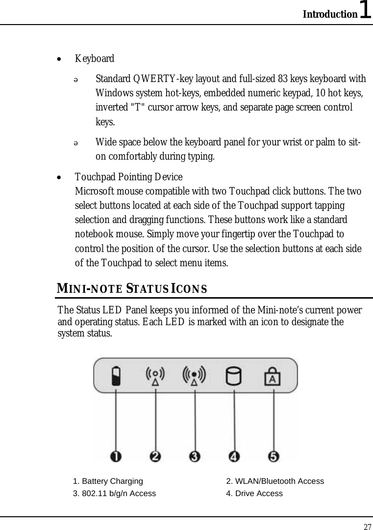 Introduction1 27  • Keyboard  Standard QWERTY-key layout and full-sized 83 keys keyboard with Windows system hot-keys, embedded numeric keypad, 10 hot keys, inverted &quot;T&quot; cursor arrow keys, and separate page screen control keys.  Wide space below the keyboard panel for your wrist or palm to sit-on comfortably during typing. • Touchpad Pointing Device Microsoft mouse compatible with two Touchpad click buttons. The two select buttons located at each side of the Touchpad support tapping selection and dragging functions. These buttons work like a standard notebook mouse. Simply move your fingertip over the Touchpad to control the position of the cursor. Use the selection buttons at each side of the Touchpad to select menu items.  MINI-NOTE STATUS ICONS The Status LED Panel keeps you informed of the Mini-note’s current power and operating status. Each LED is marked with an icon to designate the system status.  1. Battery Charging  2. WLAN/Bluetooth Access   3. 802.11 b/g/n Access  4. Drive Access 