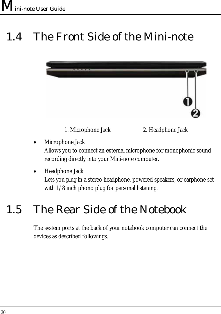 Mini-note User Guide 30  1.4  The Front Side of the Mini-note  1. Microphone Jack  2. Headphone Jack • Microphone Jack Allows you to connect an external microphone for monophonic sound recording directly into your Mini-note computer. • Headphone Jack Lets you plug in a stereo headphone, powered speakers, or earphone set with 1/8 inch phono plug for personal listening. 1.5  The Rear Side of the Notebook The system ports at the back of your notebook computer can connect the devices as described followings.  