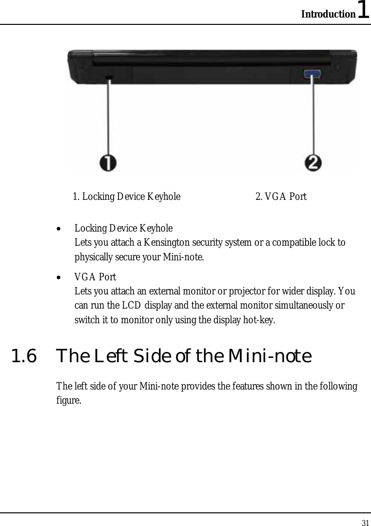 Introduction1 31    1. Locking Device Keyhole  2. VGA Port   • Locking Device Keyhole  Lets you attach a Kensington security system or a compatible lock to physically secure your Mini-note. • VGA Port Lets you attach an external monitor or projector for wider display. You can run the LCD display and the external monitor simultaneously or switch it to monitor only using the display hot-key. 1.6  The Left Side of the Mini-note The left side of your Mini-note provides the features shown in the following figure. 