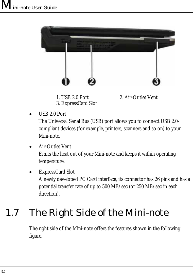 Mini-note User Guide 32    1. USB 2.0 Port  2. Air-Outlet Vent  3. ExpressCard Slot • USB 2.0 Port  The Universal Serial Bus (USB) port allows you to connect USB 2.0-compliant devices (for example, printers, scanners and so on) to your Mini-note. • Air-Outlet Vent Emits the heat out of your Mini-note and keeps it within operating temperature. • ExpressCard Slot A newly developed PC Card interface, its connector has 26 pins and has a potential transfer rate of up to 500 MB/sec (or 250 MB/sec in each direction). 1.7  The Right Side of the Mini-note The right side of the Mini-note offers the features shown in the following figure.  