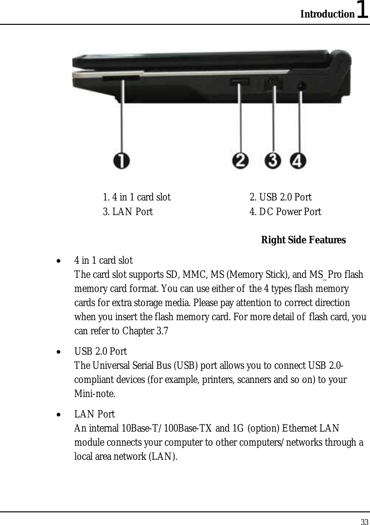 Introduction1 33    1. 4 in 1 card slot  2. USB 2.0 Port 3. LAN Port  4. DC Power Port   Right Side Features • 4 in 1 card slot The card slot supports SD, MMC, MS (Memory Stick), and MS_Pro flash memory card format. You can use either of the 4 types flash memory cards for extra storage media. Please pay attention to correct direction when you insert the flash memory card. For more detail of flash card, you can refer to Chapter 3.7  • USB 2.0 Port  The Universal Serial Bus (USB) port allows you to connect USB 2.0-compliant devices (for example, printers, scanners and so on) to your Mini-note. • LAN Port An internal 10Base-T/100Base-TX and 1G (option) Ethernet LAN module connects your computer to other computers/networks through a local area network (LAN). 