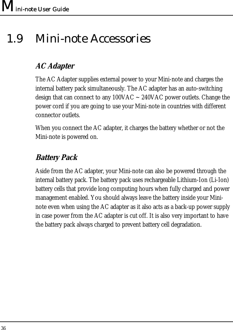 Mini-note User Guide 36  1.9 Mini-note Accessories AC Adapter The AC Adapter supplies external power to your Mini-note and charges the internal battery pack simultaneously. The AC adapter has an auto-switching design that can connect to any 100VAC ~ 240VAC power outlets. Change the power cord if you are going to use your Mini-note in countries with different connector outlets.  When you connect the AC adapter, it charges the battery whether or not the Mini-note is powered on. Battery Pack  Aside from the AC adapter, your Mini-note can also be powered through the internal battery pack. The battery pack uses rechargeable Lithium-Ion (Li-Ion) battery cells that provide long computing hours when fully charged and power management enabled. You should always leave the battery inside your Mini-note even when using the AC adapter as it also acts as a back-up power supply in case power from the AC adapter is cut off. It is also very important to have the battery pack always charged to prevent battery cell degradation. 