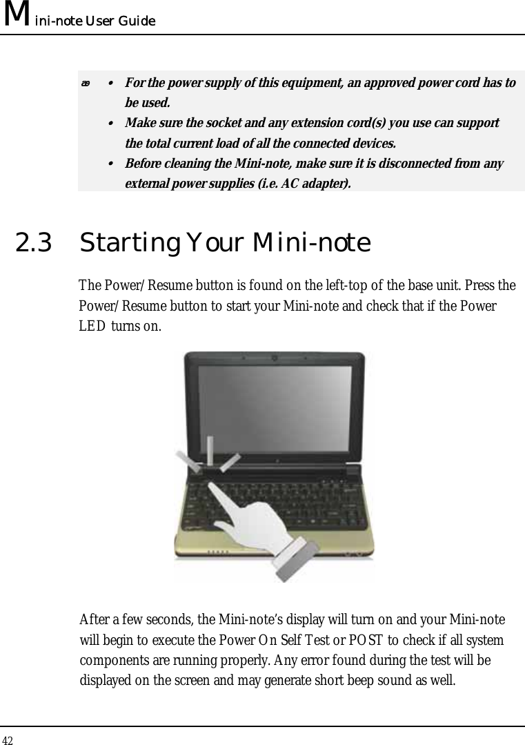 Mini-note User Guide 42   y  For the power supply of this equipment, an approved power cord has to  be used. y  Make sure the socket and any extension cord(s) you use can support   the total current load of all the connected devices. y  Before cleaning the Mini-note, make sure it is disconnected from any   external power supplies (i.e. AC adapter). 2.3  Starting Your Mini-note The Power/Resume button is found on the left-top of the base unit. Press the Power/Resume button to start your Mini-note and check that if the Power LED turns on.  After a few seconds, the Mini-note’s display will turn on and your Mini-note will begin to execute the Power On Self Test or POST to check if all system components are running properly. Any error found during the test will be displayed on the screen and may generate short beep sound as well. 