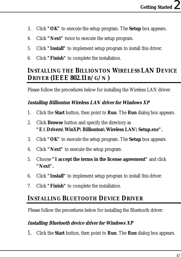 Getting Started 2 47  3. Click &quot;OK&quot; to execute the setup program. The Setup box appears. 4. Click &quot;Next&quot; twice to execute the setup program. 5. Click &quot;Install&quot; to implement setup program to install this driver. 6. Click &quot;Finish&quot; to complete the installation. INSTALLING THE BILLIONTON WIRELESS LAN DEVICE DRIVER (IEEE 802.11 B/G/N ) Please follow the procedures below for installing the Wireless LAN driver: Installing Billionton Wireless LAN driver for Windows XP  1. Click the Start button, then point to Run. The Run dialog box appears. 2. Click Browse button and specify the directory as &quot;E:\Drivers\WinXP\Billionton\Wireless LAN\Setup.exe&quot;. 3. Click &quot;OK&quot; to execute the setup program. The Setup box appears. 4. Click &quot;Next&quot; to execute the setup program. 5. Choose &quot;I accept the terms in the license agreement&quot; and click &quot;Next&quot;. 6. Click &quot;Install&quot; to implement setup program to install this driver. 7. Click &quot;Finish&quot; to complete the installation. INSTALLING BLUETOOTH DEVICE DRIVER Please follow the procedures below for installing the Bluetooth driver: Installing Bluetooth device driver for Windows XP  1. Click the Start button, then point to Run. The Run dialog box appears. 