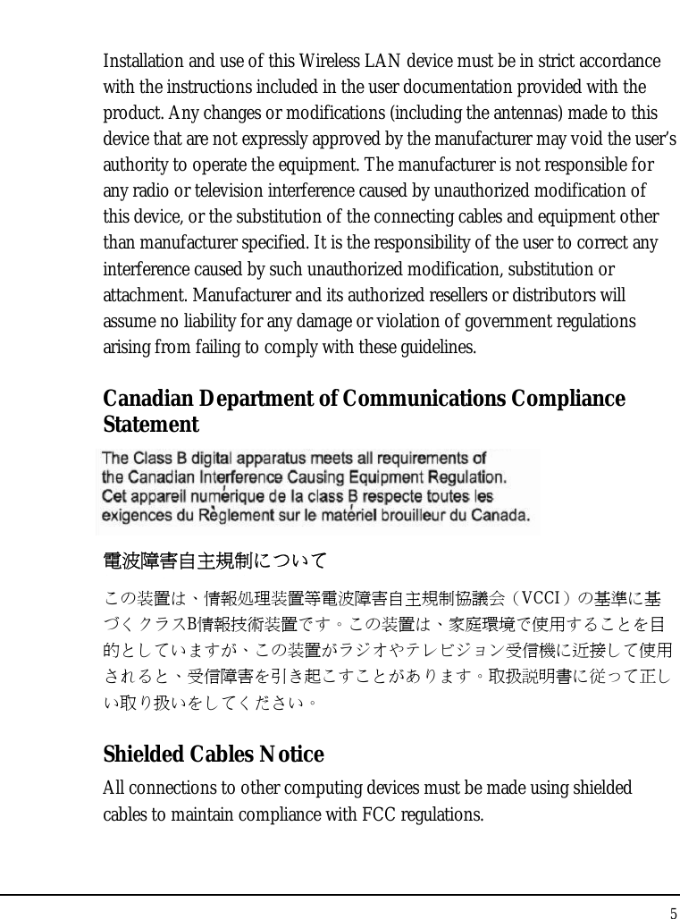 Notebouide 5  Installation and use of this Wireless LAN device must be in strict accordance with the instructions included in the user documentation provided with the product. Any changes or modifications (including the antennas) made to this device that are not expressly approved by the manufacturer may void the user’s authority to operate the equipment. The manufacturer is not responsible for any radio or television interference caused by unauthorized modification of this device, or the substitution of the connecting cables and equipment other than manufacturer specified. It is the responsibility of the user to correct any interference caused by such unauthorized modification, substitution or attachment. Manufacturer and its authorized resellers or distributors will assume no liability for any damage or violation of government regulations arising from failing to comply with these guidelines. Canadian Department of Communications Compliance Statement  電波障害自主規制について この装置は、情報処理装置等電波障害自主規制協議会（VCCI）の基準に基づくクラスB情報技術装置です。この装置は、家庭環境で使用することを目的としていますが、この装置がラジオやテレビジョン受信機に近接して使用されると、受信障害を引き起こすことがあります。取扱説明書に従って正しい取り扱いをしてください。 Shielded Cables Notice All connections to other computing devices must be made using shielded cables to maintain compliance with FCC regulations. 