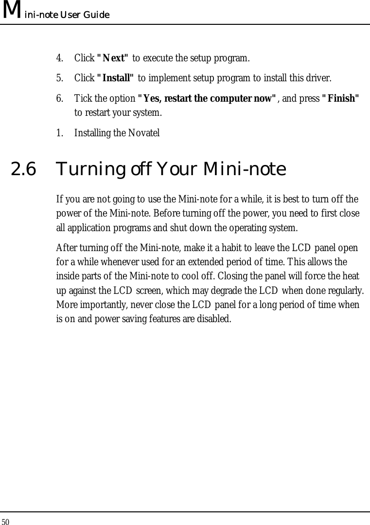 Mini-note User Guide 50  4. Click &quot;Next&quot; to execute the setup program. 5. Click &quot;Install&quot; to implement setup program to install this driver. 6. Tick the option &quot;Yes, restart the computer now&quot;, and press &quot;Finish&quot; to restart your system. 1. Installing the Novatel  2.6  Turning off Your Mini-note If you are not going to use the Mini-note for a while, it is best to turn off the power of the Mini-note. Before turning off the power, you need to first close all application programs and shut down the operating system. After turning off the Mini-note, make it a habit to leave the LCD panel open for a while whenever used for an extended period of time. This allows the inside parts of the Mini-note to cool off. Closing the panel will force the heat up against the LCD screen, which may degrade the LCD when done regularly. More importantly, never close the LCD panel for a long period of time when  is on and power saving features are disabled. 