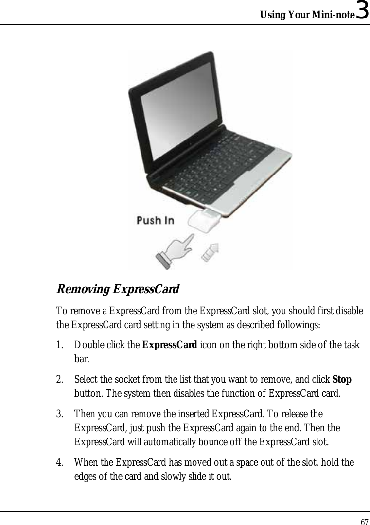 Using Your Mini-note3 67   Removing ExpressCard To remove a ExpressCard from the ExpressCard slot, you should first disable the ExpressCard card setting in the system as described followings: 1. Double click the ExpressCard icon on the right bottom side of the task bar. 2. Select the socket from the list that you want to remove, and click Stop button. The system then disables the function of ExpressCard card. 3. Then you can remove the inserted ExpressCard. To release the ExpressCard, just push the ExpressCard again to the end. Then the ExpressCard will automatically bounce off the ExpressCard slot. 4. When the ExpressCard has moved out a space out of the slot, hold the edges of the card and slowly slide it out. 