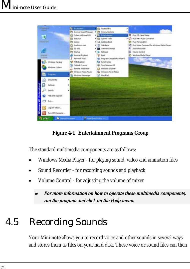Mini-note User Guide 74   Figure 4-1  Entertainment Programs Group The standard multimedia components are as follows: • Windows Media Player - for playing sound, video and animation files • Sound Recorder - for recording sounds and playback • Volume Control - for adjusting the volume of mixer  For more information on how to operate these multimedia components, run the program and click on the Help menu. 4.5 Recording Sounds Your Mini-note allows you to record voice and other sounds in several ways and stores them as files on your hard disk. These voice or sound files can then 