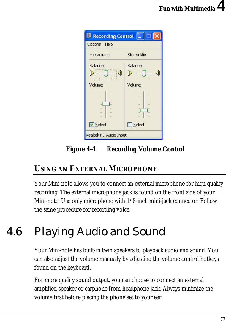 Fun with Multimedia 4 77   Figure 4-4  Recording Volume Control USING AN EXTERNAL MICROPHONE Your Mini-note allows you to connect an external microphone for high quality recording. The external microphone jack is found on the front side of your Mini-note. Use only microphone with 1/8-inch mini-jack connector. Follow the same procedure for recording voice.  4.6  Playing Audio and Sound  Your Mini-note has built-in twin speakers to playback audio and sound. You can also adjust the volume manually by adjusting the volume control hotkeys found on the keyboard.  For more quality sound output, you can choose to connect an external amplified speaker or earphone from headphone jack. Always minimize the volume first before placing the phone set to your ear. 