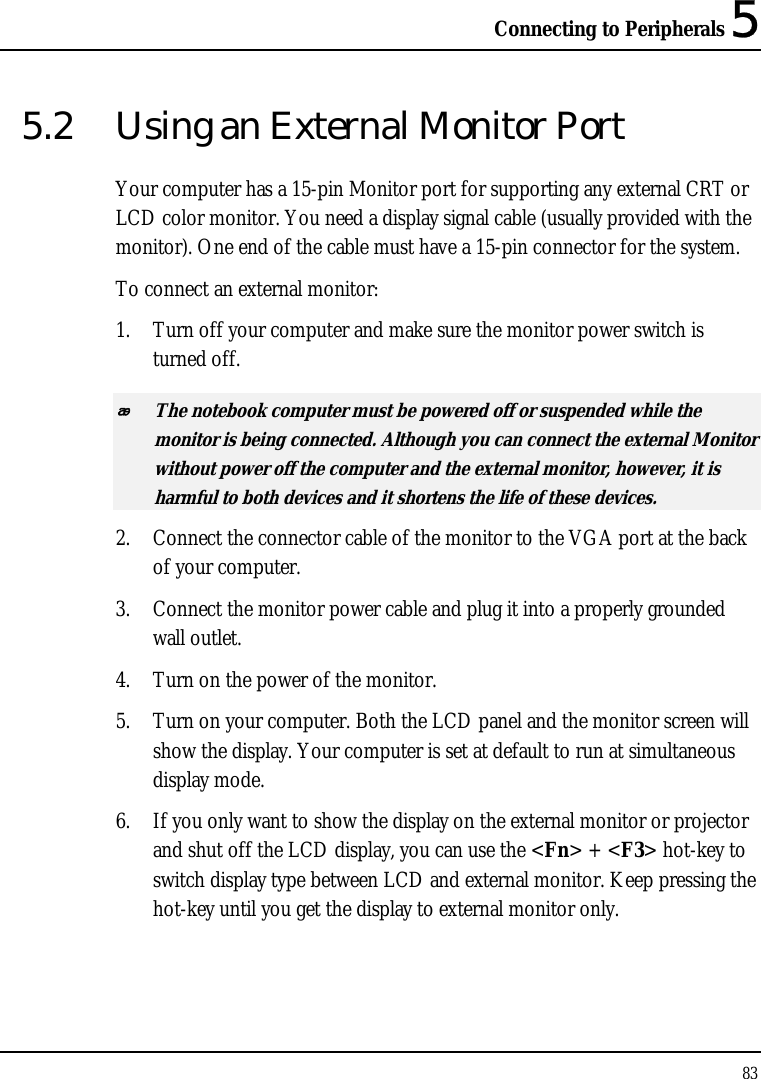 Connecting to Peripherals 5 83  5.2  Using an External Monitor Port Your computer has a 15-pin Monitor port for supporting any external CRT or LCD color monitor. You need a display signal cable (usually provided with the monitor). One end of the cable must have a 15-pin connector for the system. To connect an external monitor: 1. Turn off your computer and make sure the monitor power switch is turned off.  The notebook computer must be powered off or suspended while the monitor is being connected. Although you can connect the external Monitor without power off the computer and the external monitor, however, it is harmful to both devices and it shortens the life of these devices. 2. Connect the connector cable of the monitor to the VGA port at the back of your computer. 3. Connect the monitor power cable and plug it into a properly grounded wall outlet. 4. Turn on the power of the monitor. 5. Turn on your computer. Both the LCD panel and the monitor screen will show the display. Your computer is set at default to run at simultaneous display mode. 6. If you only want to show the display on the external monitor or projector and shut off the LCD display, you can use the &lt;Fn&gt; + &lt;F3&gt; hot-key to switch display type between LCD and external monitor. Keep pressing the hot-key until you get the display to external monitor only.  