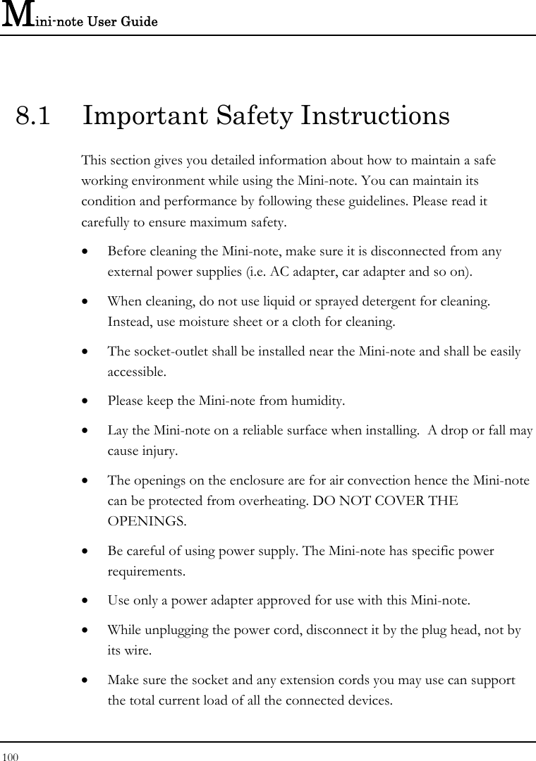 Mini-note User Guide 100  8.1  Important Safety Instructions This section gives you detailed information about how to maintain a safe working environment while using the Mini-note. You can maintain its condition and performance by following these guidelines. Please read it carefully to ensure maximum safety. • Before cleaning the Mini-note, make sure it is disconnected from any external power supplies (i.e. AC adapter, car adapter and so on). • When cleaning, do not use liquid or sprayed detergent for cleaning.  Instead, use moisture sheet or a cloth for cleaning. • The socket-outlet shall be installed near the Mini-note and shall be easily accessible. • Please keep the Mini-note from humidity. • Lay the Mini-note on a reliable surface when installing.  A drop or fall may cause injury. • The openings on the enclosure are for air convection hence the Mini-note can be protected from overheating. DO NOT COVER THE OPENINGS. • Be careful of using power supply. The Mini-note has specific power requirements. • Use only a power adapter approved for use with this Mini-note. • While unplugging the power cord, disconnect it by the plug head, not by its wire. • Make sure the socket and any extension cords you may use can support the total current load of all the connected devices. 