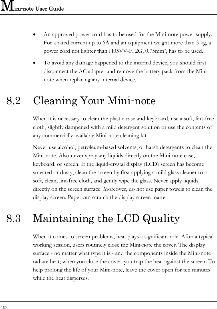 Mini-note User Guide 102  • An approved power cord has to be used for the Mini-note power supply.  For a rated current up to 6A and an equipment weight more than 3 kg, a power cord not lighter than H05VV-F, 2G, 0.75mm2, has to be used. • To avoid any damage happened to the internal device, you should first disconnect the AC adapter and remove the battery pack from the Mini-note when replacing any internal device. 8.2  Cleaning Your Mini-note When it is necessary to clean the plastic case and keyboard, use a soft, lint-free cloth, slightly dampened with a mild detergent solution or use the contents of any commercially available Mini-note cleaning kit. Never use alcohol, petroleum-based solvents, or harsh detergents to clean the Mini-note. Also never spray any liquids directly on the Mini-note case, keyboard, or screen. If the liquid-crystal display (LCD) screen has become smeared or dusty, clean the screen by first applying a mild glass cleaner to a soft, clean, lint-free cloth, and gently wipe the glass. Never apply liquids directly on the screen surface. Moreover, do not use paper towels to clean the display screen. Paper can scratch the display screen matte. 8.3  Maintaining the LCD Quality When it comes to screen problems, heat plays a significant role. After a typical working session, users routinely close the Mini-note the cover. The display surface - no matter what type it is - and the components inside the Mini-note radiate heat; when you close the cover, you trap the heat against the screen. To help prolong the life of your Mini-note, leave the cover open for ten minutes while the heat disperses. 