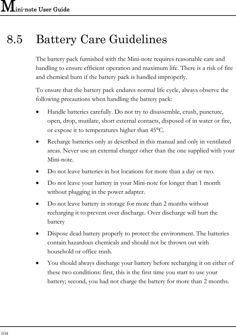 Mini-note User Guide 104  8.5  Battery Care Guidelines The battery pack furnished with the Mini-note requires reasonable care and handling to ensure efficient operation and maximum life. There is a risk of fire and chemical burn if the battery pack is handled improperly. To ensure that the battery pack endures normal life cycle, always observe the following precautions when handling the battery pack: • Handle batteries carefully. Do not try to disassemble, crush, puncture, open, drop, mutilate, short external contacts, disposed of in water or fire, or expose it to temperatures higher than 45°C. • Recharge batteries only as described in this manual and only in ventilated areas. Never use an external charger other than the one supplied with your Mini-note. • Do not leave batteries in hot locations for more than a day or two. • Do not leave your battery in your Mini-note for longer than 1 month without plugging in the power adapter. • Do not leave battery in storage for more than 2 months without recharging it to prevent over discharge. Over discharge will hurt the battery • Dispose dead battery properly to protect the environment. The batteries contain hazardous chemicals and should not be thrown out with household or office trash. • You should always discharge your battery before recharging it on either of these two conditions: first, this is the first time you start to use your battery; second, you had not charge the battery for more than 2 months. 