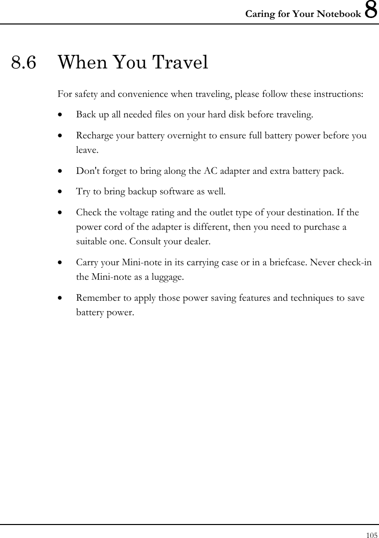 Caring for Your Notebook 8 105  8.6  When You Travel For safety and convenience when traveling, please follow these instructions: • Back up all needed files on your hard disk before traveling. • Recharge your battery overnight to ensure full battery power before you leave. • Don&apos;t forget to bring along the AC adapter and extra battery pack. • Try to bring backup software as well. • Check the voltage rating and the outlet type of your destination. If the power cord of the adapter is different, then you need to purchase a suitable one. Consult your dealer. • Carry your Mini-note in its carrying case or in a briefcase. Never check-in the Mini-note as a luggage. • Remember to apply those power saving features and techniques to save battery power. 