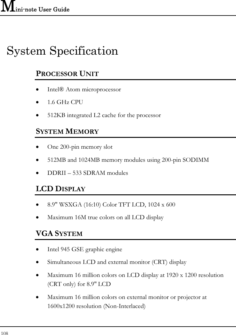 Mini-note User Guide 108  System Specification PROCESSOR UNIT • Intel® Atom microprocessor  • 1.6 GHz CPU  • 512KB integrated L2 cache for the processor  SYSTEM MEMORY • One 200-pin memory slot • 512MB and 1024MB memory modules using 200-pin SODIMM  • DDRII – 533 SDRAM modules   LCD DISPLAY • 8.9&quot; WSXGA (16:10) Color TFT LCD, 1024 x 600 • Maximum 16M true colors on all LCD display VGA SYSTEM • Intel 945 GSE graphic engine  • Simultaneous LCD and external monitor (CRT) display • Maximum 16 million colors on LCD display at 1920 x 1200 resolution (CRT only) for 8.9&quot; LCD • Maximum 16 million colors on external monitor or projector at 1600x1200 resolution (Non-Interlaced) 