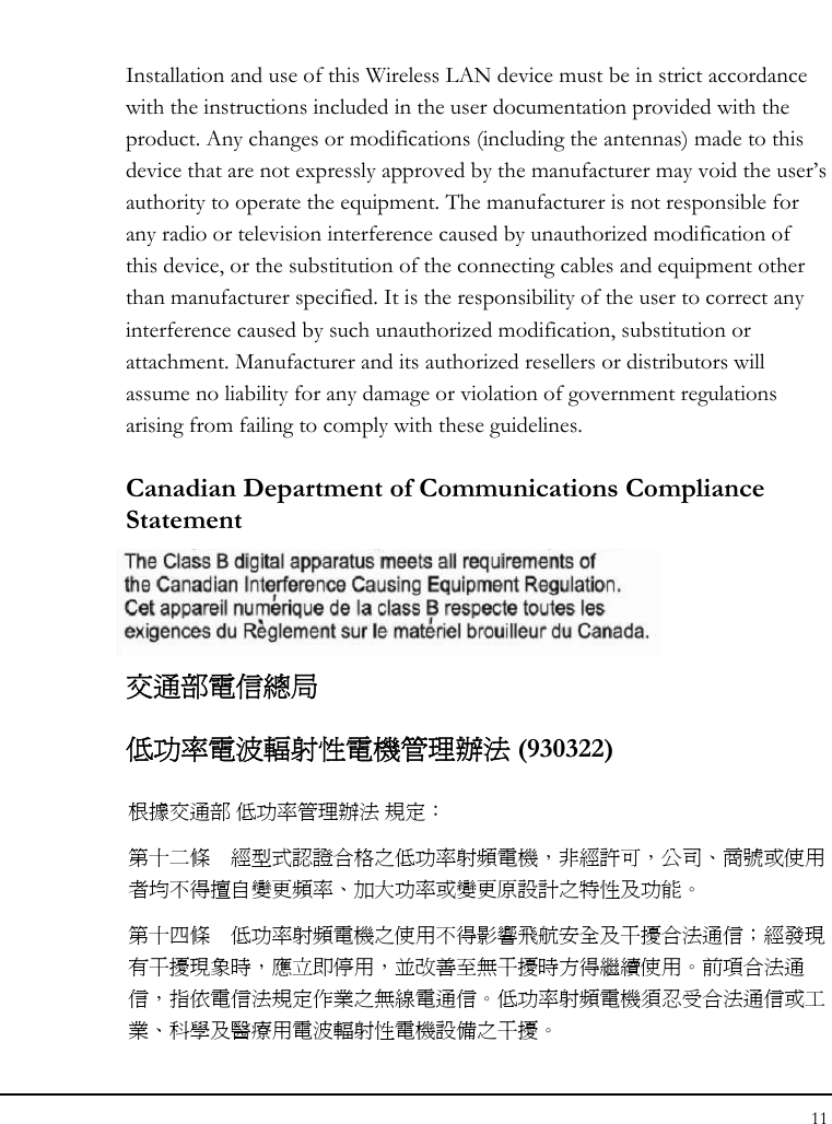 Notebouide 11  Installation and use of this Wireless LAN device must be in strict accordance with the instructions included in the user documentation provided with the product. Any changes or modifications (including the antennas) made to this device that are not expressly approved by the manufacturer may void the user’s authority to operate the equipment. The manufacturer is not responsible for any radio or television interference caused by unauthorized modification of this device, or the substitution of the connecting cables and equipment other than manufacturer specified. It is the responsibility of the user to correct any interference caused by such unauthorized modification, substitution or attachment. Manufacturer and its authorized resellers or distributors will assume no liability for any damage or violation of government regulations arising from failing to comply with these guidelines. Canadian Department of Communications Compliance Statement  交通部電信總局 低功率電波輻射性電機管理辦法 (930322) 根據交通部 低功率管理辦法 規定： 第十二條  經型式認證合格之低功率射頻電機，非經許可，公司、商號或使用者均不得擅自變更頻率、加大功率或變更原設計之特性及功能。 第十四條  低功率射頻電機之使用不得影響飛航安全及干擾合法通信；經發現有干擾現象時，應立即停用，並改善至無干擾時方得繼續使用。前項合法通信，指依電信法規定作業之無線電通信。低功率射頻電機須忍受合法通信或工業、科學及醫療用電波輻射性電機設備之干擾。 