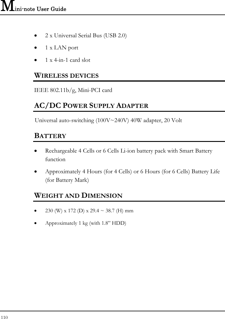 Mini-note User Guide 110  • 2 x Universal Serial Bus (USB 2.0) • 1 x LAN port  • 1 x 4-in-1 card slot WIRELESS DEVICES IEEE 802.11b/g, Mini-PCI card AC/DC POWER SUPPLY ADAPTER Universal auto-switching (100V~240V) 40W adapter, 20 Volt  BATTERY • Rechargeable 4 Cells or 6 Cells Li-ion battery pack with Smart Battery function • Approximately 4 Hours (for 4 Cells) or 6 Hours (for 6 Cells) Battery Life (for Battery Mark)  WEIGHT AND DIMENSION • 230 (W) x 172 (D) x 29.4 ~ 38.7 (H) mm • Approximately 1 kg (with 1.8” HDD)     