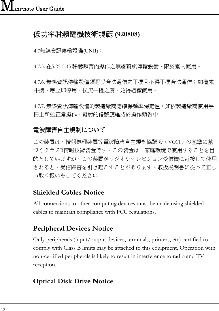 Mini-note User Guide 12  低功率射頻電機技術規範 (920808) 4.7無線資訊傳輸設備(UNII)： 4.7.5. 在5.25-5.35 秭赫頻帶內操作之無線資訊傳輸設備，限於室內使用。 4.7.6. 無線資訊傳輸設備須忍受合法通信之干擾且不得干擾合法通信；如造成干擾，應立即停用，俟無干擾之虞，始得繼續使用。 4.7.7. 無線資訊傳輸設備的製造廠商應確保頻率穩定性，如依製造廠商使用手冊上所述正常操作，發射的信號應維持於操作頻帶中。 電波障害自主規制について この装置は、情報処理装置等電波障害自主規制協議会（VCCI）の基準に基づくクラスB情報技術装置です。この装置は、家庭環境で使用することを目的としていますが、この装置がラジオやテレビジョン受信機に近接して使用されると、受信障害を引き起こすことがあります。取扱説明書に従って正しい取り扱いをしてください。 Shielded Cables Notice All connections to other computing devices must be made using shielded cables to maintain compliance with FCC regulations. Peripheral Devices Notice Only peripherals (input/output devices, terminals, printers, etc) certified to comply with Class B limits may be attached to this equipment. Operation with non-certified peripherals is likely to result in interference to radio and TV reception. Optical Disk Drive Notice 