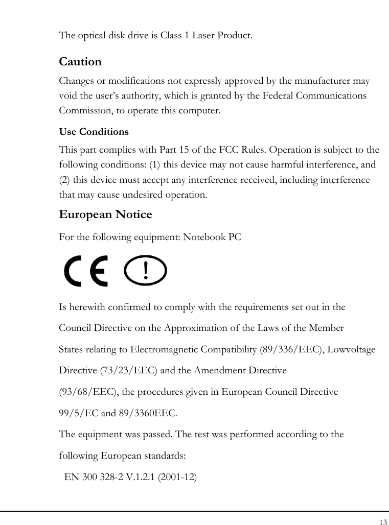 Notebouide 13  The optical disk drive is Class 1 Laser Product. Caution Changes or modifications not expressly approved by the manufacturer may void the user’s authority, which is granted by the Federal Communications Commission, to operate this computer. Use Conditions This part complies with Part 15 of the FCC Rules. Operation is subject to the following conditions: (1) this device may not cause harmful interference, and (2) this device must accept any interference received, including interference that may cause undesired operation. European Notice  For the following equipment: Notebook PC     Is herewith confirmed to comply with the requirements set out in the Council Directive on the Approximation of the Laws of the Member States relating to Electromagnetic Compatibility (89/336/EEC), Lowvoltage Directive (73/23/EEC) and the Amendment Directive (93/68/EEC), the procedures given in European Council Directive 99/5/EC and 89/3360EEC. The equipment was passed. The test was performed according to the following European standards:   EN 300 328-2 V.1.2.1 (2001-12) 