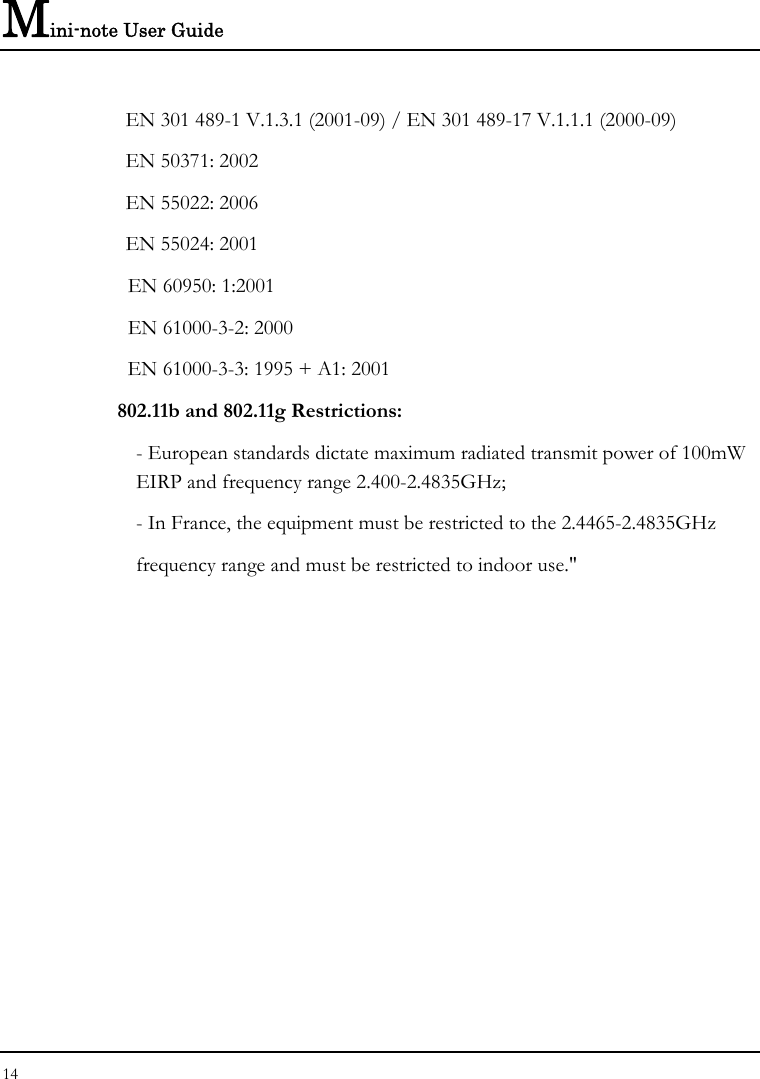 Mini-note User Guide 14    EN 301 489-1 V.1.3.1 (2001-09) / EN 301 489-17 V.1.1.1 (2000-09)   EN 50371: 2002   EN 55022: 2006   EN 55024: 2001   EN 60950: 1:2001   EN 61000-3-2: 2000   EN 61000-3-3: 1995 + A1: 2001 802.11b and 802.11g Restrictions: - European standards dictate maximum radiated transmit power of 100mW EIRP and frequency range 2.400-2.4835GHz; - In France, the equipment must be restricted to the 2.4465-2.4835GHz frequency range and must be restricted to indoor use.&quot;   