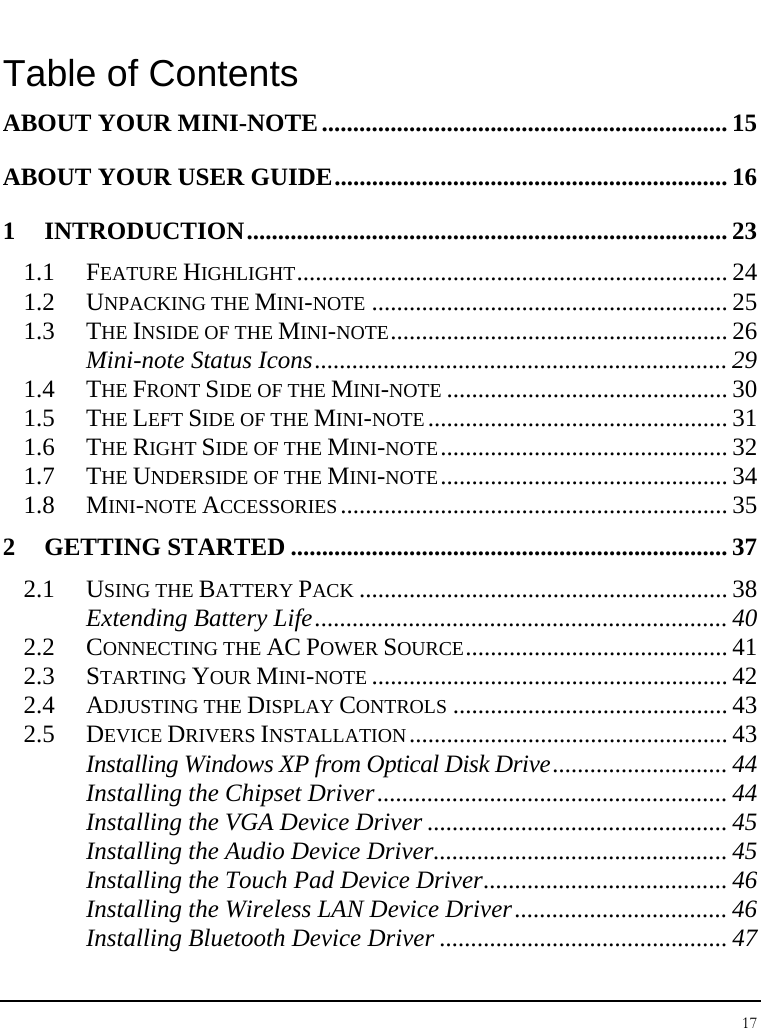 Notebouide 17  Table of Contents ABOUT YOUR MINI-NOTE................................................................. 15 ABOUT YOUR USER GUIDE............................................................... 16 1 INTRODUCTION............................................................................. 23 1.1 FEATURE HIGHLIGHT..................................................................... 24 1.2 UNPACKING THE MINI-NOTE ......................................................... 25 1.3 THE INSIDE OF THE MINI-NOTE...................................................... 26 Mini-note Status Icons.................................................................. 29 1.4 THE FRONT SIDE OF THE MINI-NOTE ............................................. 30 1.5 THE LEFT SIDE OF THE MINI-NOTE................................................ 31 1.6 THE RIGHT SIDE OF THE MINI-NOTE.............................................. 32 1.7 THE UNDERSIDE OF THE MINI-NOTE.............................................. 34 1.8 MINI-NOTE ACCESSORIES.............................................................. 35 2 GETTING STARTED ...................................................................... 37 2.1 USING THE BATTERY PACK ........................................................... 38 Extending Battery Life.................................................................. 40 2.2 CONNECTING THE AC POWER SOURCE.......................................... 41 2.3 STARTING YOUR MINI-NOTE ......................................................... 42 2.4 ADJUSTING THE DISPLAY CONTROLS ............................................ 43 2.5 DEVICE DRIVERS INSTALLATION................................................... 43 Installing Windows XP from Optical Disk Drive............................ 44 Installing the Chipset Driver........................................................ 44 Installing the VGA Device Driver ................................................ 45 Installing the Audio Device Driver............................................... 45 Installing the Touch Pad Device Driver....................................... 46 Installing the Wireless LAN Device Driver.................................. 46 Installing Bluetooth Device Driver .............................................. 47 