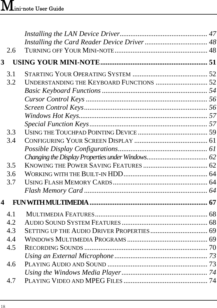Mini-note User Guide 18  Installing the LAN Device Driver................................................. 47 Installing the Card Reader Device Driver................................... 48 2.6 TURNING OFF YOUR MINI-NOTE.................................................... 48 3 USING YOUR MINI-NOTE............................................................ 51 3.1 STARTING YOUR OPERATING SYSTEM .......................................... 52 3.2 UNDERSTANDING THE KEYBOARD FUNCTIONS ............................. 52 Basic Keyboard Functions ........................................................... 54 Cursor Control Keys .................................................................... 56 Screen Control Keys..................................................................... 56 Windows Hot Keys........................................................................ 57 Special Function Keys.................................................................. 57 3.3 USING THE TOUCHPAD POINTING DEVICE ....................................... 59 3.4 CONFIGURING YOUR SCREEN DISPLAY ......................................... 61 Possible Display Configurations.................................................. 61 Changing the Display Properties under Windows.................................. 62 3.5 KNOWING THE POWER SAVING FEATURES .................................... 62 3.6 WORKING WITH THE BUILT-IN HDD............................................... 64 3.7 USING FLASH MEMORY CARDS..................................................... 64 Flash Memory Card ..................................................................... 64 4 FUN WITH MULTIMEDIA.................................................................. 67 4.1  MULTIMEDIA FEATURES............................................................... 68 4.2 AUDIO SOUND SYSTEM FEATURES ................................................ 68 4.3 SETTING UP THE AUDIO DRIVER PROPERTIES................................ 69 4.4 WINDOWS MULTIMEDIA PROGRAMS ............................................. 69 4.5 RECORDING SOUNDS ..................................................................... 70 Using an External Microphone.................................................... 73 4.6 PLAYING AUDIO AND SOUND ........................................................ 73 Using the Windows Media Player................................................ 74 4.7 PLAYING VIDEO AND MPEG FILES ............................................... 74 
