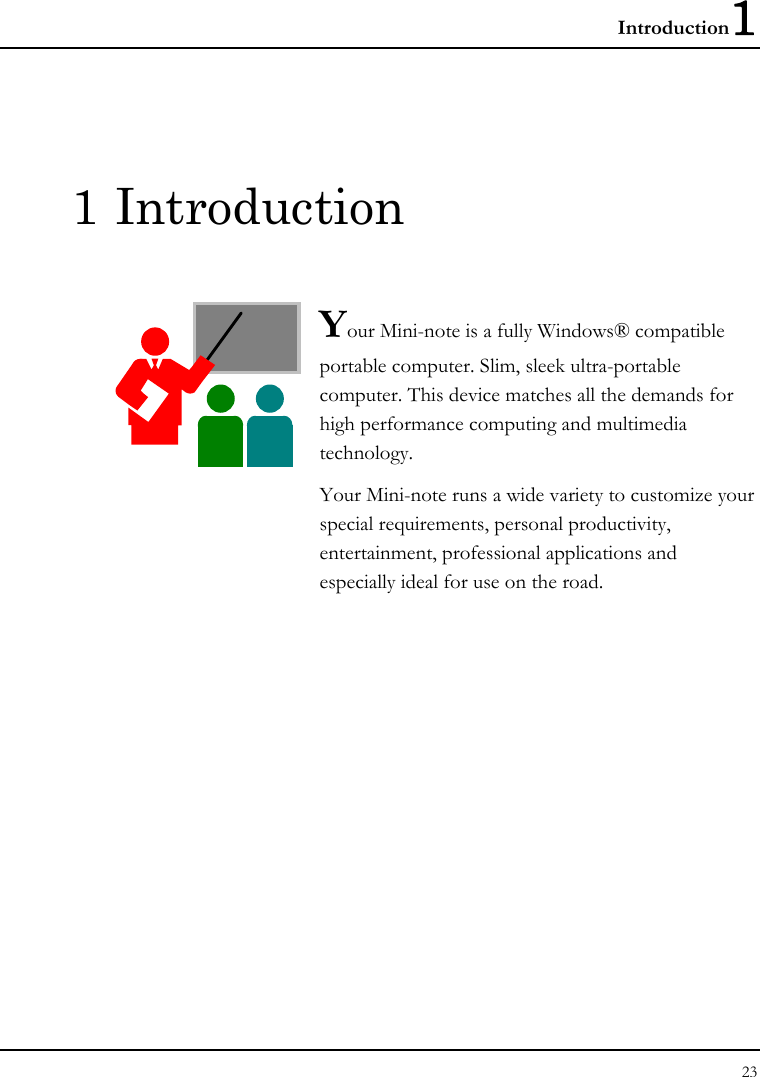 Introduction1 23  1 Introduction  Your Mini-note is a fully Windows® compatible portable computer. Slim, sleek ultra-portable computer. This device matches all the demands for high performance computing and multimedia technology.  Your Mini-note runs a wide variety to customize your special requirements, personal productivity, entertainment, professional applications and especially ideal for use on the road.              
