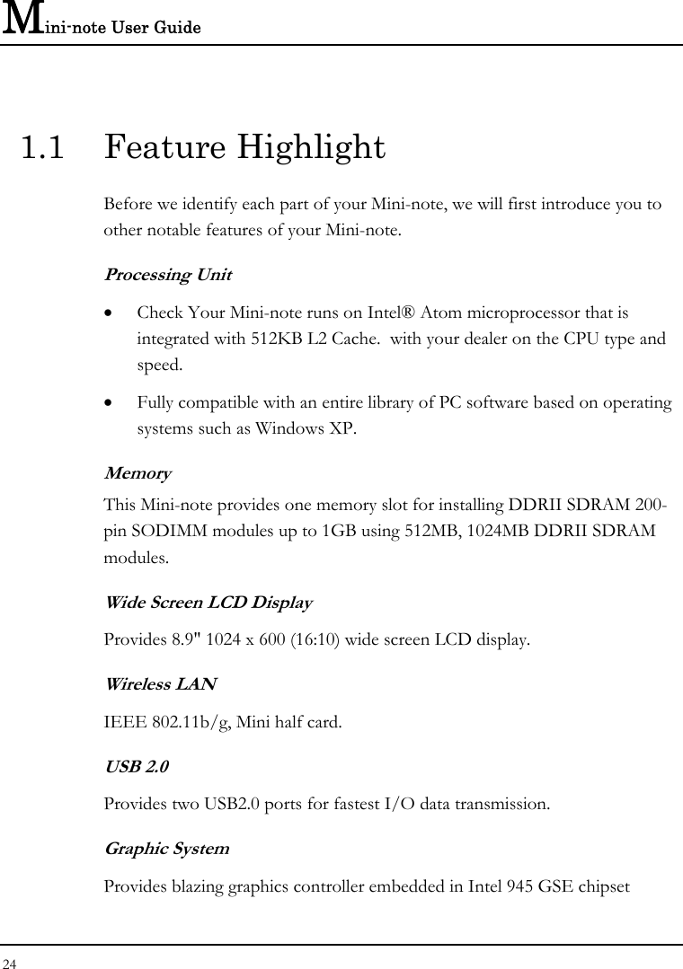 Mini-note User Guide 24  1.1 Feature Highlight Before we identify each part of your Mini-note, we will first introduce you to other notable features of your Mini-note. Processing Unit • Check Your Mini-note runs on Intel® Atom microprocessor that is integrated with 512KB L2 Cache.  with your dealer on the CPU type and speed.  • Fully compatible with an entire library of PC software based on operating systems such as Windows XP. Memory This Mini-note provides one memory slot for installing DDRII SDRAM 200-pin SODIMM modules up to 1GB using 512MB, 1024MB DDRII SDRAM modules.  Wide Screen LCD Display Provides 8.9&quot; 1024 x 600 (16:10) wide screen LCD display. Wireless LAN  IEEE 802.11b/g, Mini half card. USB 2.0  Provides two USB2.0 ports for fastest I/O data transmission. Graphic System Provides blazing graphics controller embedded in Intel 945 GSE chipset 