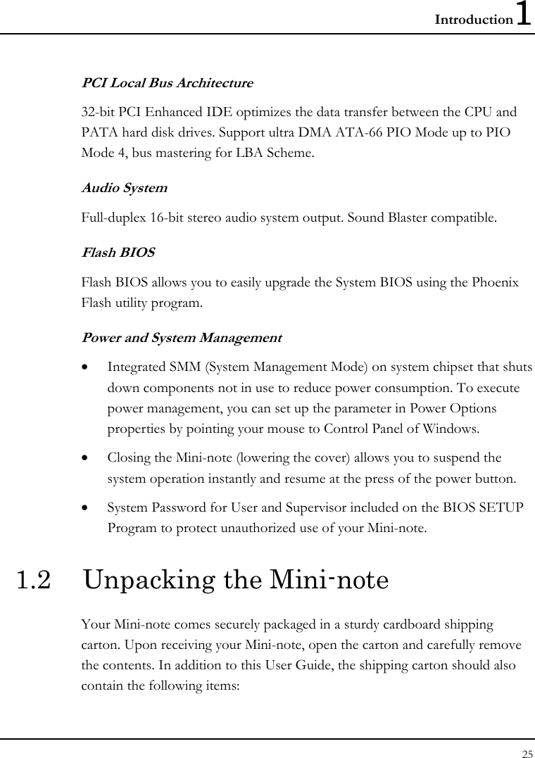 Introduction1 25  PCI Local Bus Architecture 32-bit PCI Enhanced IDE optimizes the data transfer between the CPU and PATA hard disk drives. Support ultra DMA ATA-66 PIO Mode up to PIO Mode 4, bus mastering for LBA Scheme.  Audio System Full-duplex 16-bit stereo audio system output. Sound Blaster compatible. Flash BIOS Flash BIOS allows you to easily upgrade the System BIOS using the Phoenix Flash utility program.  Power and System Management • Integrated SMM (System Management Mode) on system chipset that shuts down components not in use to reduce power consumption. To execute power management, you can set up the parameter in Power Options properties by pointing your mouse to Control Panel of Windows. • Closing the Mini-note (lowering the cover) allows you to suspend the system operation instantly and resume at the press of the power button. • System Password for User and Supervisor included on the BIOS SETUP Program to protect unauthorized use of your Mini-note. 1.2  Unpacking the Mini-note Your Mini-note comes securely packaged in a sturdy cardboard shipping carton. Upon receiving your Mini-note, open the carton and carefully remove the contents. In addition to this User Guide, the shipping carton should also contain the following items: 