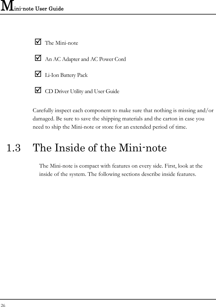 Mini-note User Guide 26   ; The Mini-note ; An AC Adapter and AC Power Cord ; Li-Ion Battery Pack ; CD Driver Utility and User Guide Carefully inspect each component to make sure that nothing is missing and/or damaged. Be sure to save the shipping materials and the carton in case you need to ship the Mini-note or store for an extended period of time. 1.3  The Inside of the Mini-note The Mini-note is compact with features on every side. First, look at the inside of the system. The following sections describe inside features. 