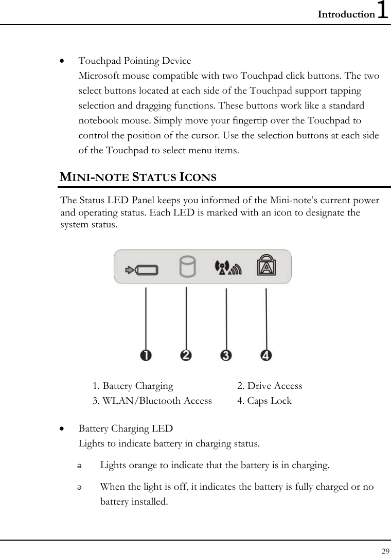 Introduction1 29  • Touchpad Pointing Device Microsoft mouse compatible with two Touchpad click buttons. The two select buttons located at each side of the Touchpad support tapping selection and dragging functions. These buttons work like a standard notebook mouse. Simply move your fingertip over the Touchpad to control the position of the cursor. Use the selection buttons at each side of the Touchpad to select menu items.  MINI-NOTE STATUS ICONS The Status LED Panel keeps you informed of the Mini-note’s current power and operating status. Each LED is marked with an icon to designate the system status.  1. Battery Charging  2. Drive Access   3. WLAN/Bluetooth Access  4. Caps Lock • Battery Charging LED Lights to indicate battery in charging status.  Lights orange to indicate that the battery is in charging.  When the light is off, it indicates the battery is fully charged or no battery installed. 