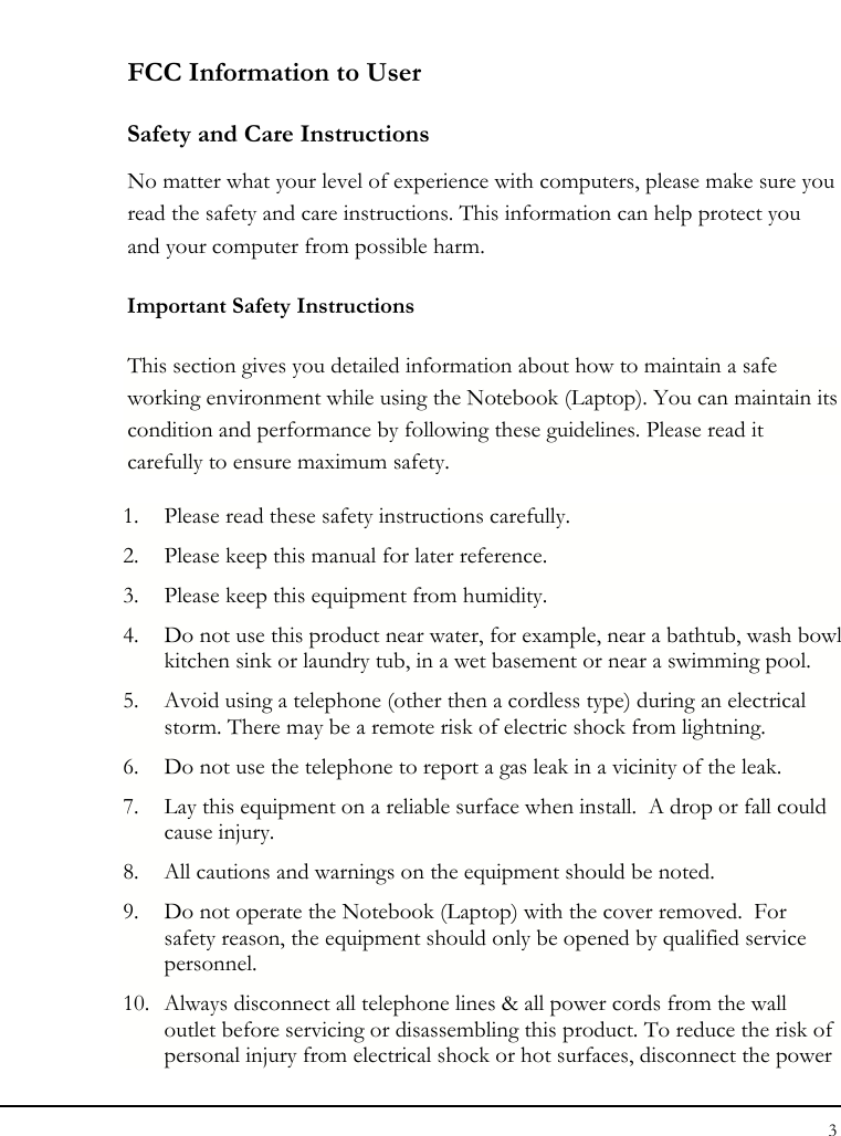 Notebouide 3  FCC Information to User Safety and Care Instructions No matter what your level of experience with computers, please make sure you read the safety and care instructions. This information can help protect you and your computer from possible harm. Important Safety Instructions This section gives you detailed information about how to maintain a safe working environment while using the Notebook (Laptop). You can maintain its condition and performance by following these guidelines. Please read it carefully to ensure maximum safety. 1. Please read these safety instructions carefully. 2. Please keep this manual for later reference. 3. Please keep this equipment from humidity. 4. Do not use this product near water, for example, near a bathtub, wash bowl kitchen sink or laundry tub, in a wet basement or near a swimming pool. 5. Avoid using a telephone (other then a cordless type) during an electrical storm. There may be a remote risk of electric shock from lightning. 6. Do not use the telephone to report a gas leak in a vicinity of the leak. 7. Lay this equipment on a reliable surface when install.  A drop or fall could cause injury. 8. All cautions and warnings on the equipment should be noted. 9. Do not operate the Notebook (Laptop) with the cover removed.  For safety reason, the equipment should only be opened by qualified service personnel. 10. Always disconnect all telephone lines &amp; all power cords from the wall outlet before servicing or disassembling this product. To reduce the risk of personal injury from electrical shock or hot surfaces, disconnect the power 