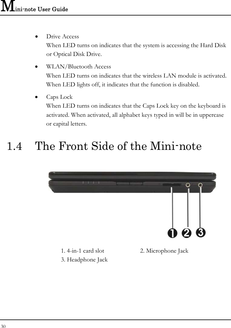 Mini-note User Guide 30  • Drive Access When LED turns on indicates that the system is accessing the Hard Disk or Optical Disk Drive. • WLAN/Bluetooth Access When LED turns on indicates that the wireless LAN module is activated. When LED lights off, it indicates that the function is disabled. • Caps Lock When LED turns on indicates that the Caps Lock key on the keyboard is activated. When activated, all alphabet keys typed in will be in uppercase or capital letters. 1.4  The Front Side of the Mini-note  1. 4-in-1 card slot  2. Microphone Jack  3. Headphone Jack 
