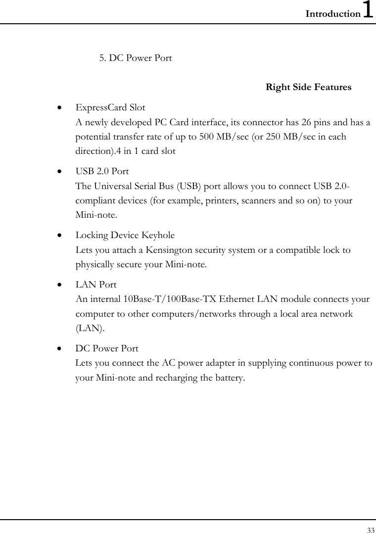 Introduction1 33  5. DC Power Port  Right Side Features • ExpressCard Slot A newly developed PC Card interface, its connector has 26 pins and has a potential transfer rate of up to 500 MB/sec (or 250 MB/sec in each direction).4 in 1 card slot • USB 2.0 Port  The Universal Serial Bus (USB) port allows you to connect USB 2.0-compliant devices (for example, printers, scanners and so on) to your Mini-note. • Locking Device Keyhole  Lets you attach a Kensington security system or a compatible lock to physically secure your Mini-note. • LAN Port An internal 10Base-T/100Base-TX Ethernet LAN module connects your computer to other computers/networks through a local area network (LAN). • DC Power Port Lets you connect the AC power adapter in supplying continuous power to your Mini-note and recharging the battery. 