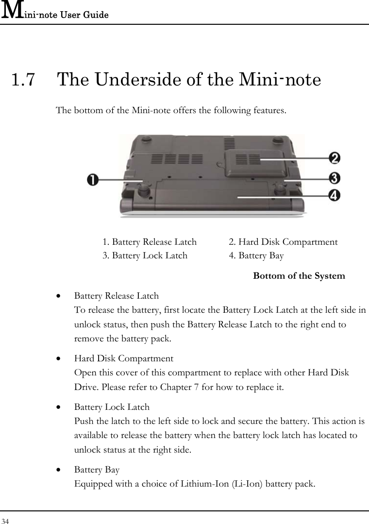 Mini-note User Guide 34  1.7  The Underside of the Mini-note The bottom of the Mini-note offers the following features.  1. Battery Release Latch  2. Hard Disk Compartment 3. Battery Lock Latch  4. Battery Bay   Bottom of the System • Battery Release Latch To release the battery, first locate the Battery Lock Latch at the left side in unlock status, then push the Battery Release Latch to the right end to remove the battery pack. • Hard Disk Compartment Open this cover of this compartment to replace with other Hard Disk Drive. Please refer to Chapter 7 for how to replace it. • Battery Lock Latch Push the latch to the left side to lock and secure the battery. This action is available to release the battery when the battery lock latch has located to unlock status at the right side. • Battery Bay Equipped with a choice of Lithium-Ion (Li-Ion) battery pack.  