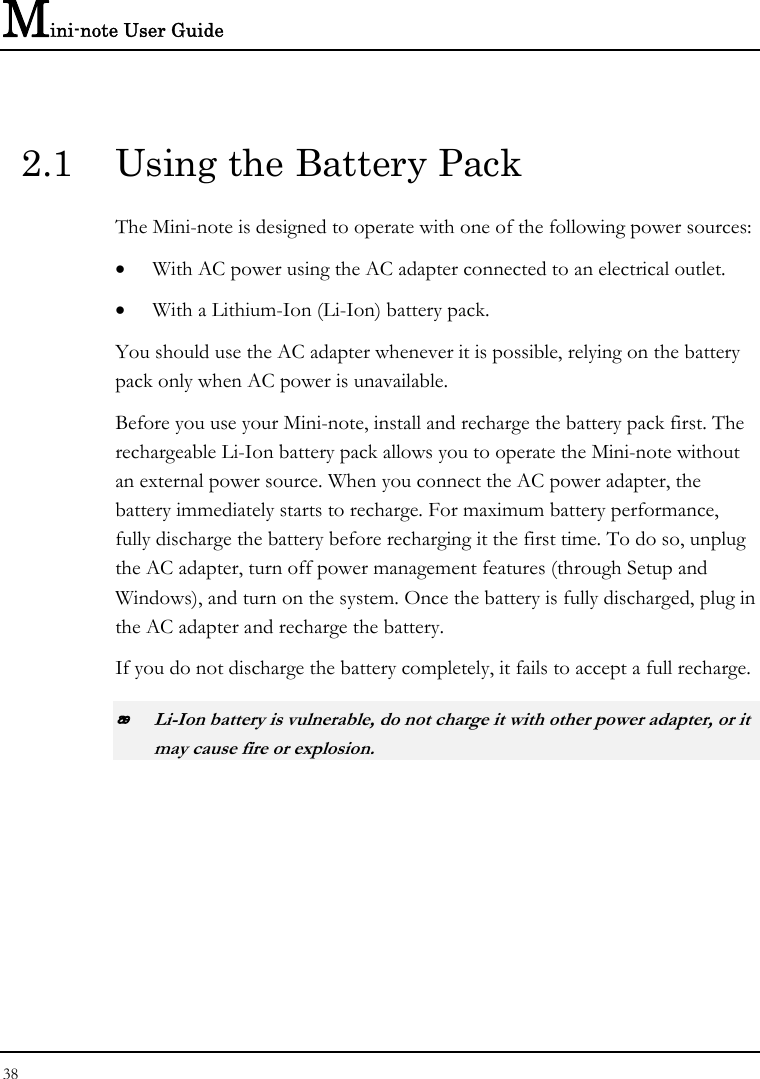 Mini-note User Guide 38  2.1  Using the Battery Pack The Mini-note is designed to operate with one of the following power sources: • With AC power using the AC adapter connected to an electrical outlet. • With a Lithium-Ion (Li-Ion) battery pack. You should use the AC adapter whenever it is possible, relying on the battery pack only when AC power is unavailable. Before you use your Mini-note, install and recharge the battery pack first. The rechargeable Li-Ion battery pack allows you to operate the Mini-note without an external power source. When you connect the AC power adapter, the battery immediately starts to recharge. For maximum battery performance, fully discharge the battery before recharging it the first time. To do so, unplug the AC adapter, turn off power management features (through Setup and Windows), and turn on the system. Once the battery is fully discharged, plug in the AC adapter and recharge the battery.   If you do not discharge the battery completely, it fails to accept a full recharge.  Li-Ion battery is vulnerable, do not charge it with other power adapter, or it may cause fire or explosion. 