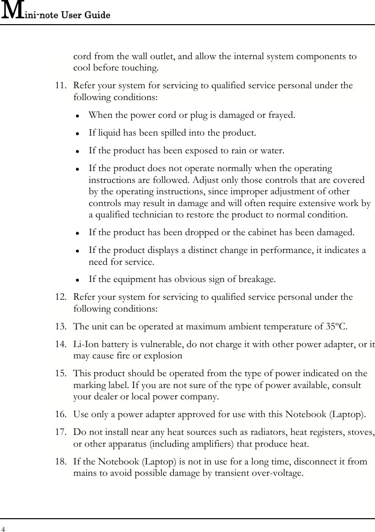 Mini-note User Guide 4  cord from the wall outlet, and allow the internal system components to cool before touching. 11. Refer your system for servicing to qualified service personal under the following conditions: z When the power cord or plug is damaged or frayed. z If liquid has been spilled into the product. z If the product has been exposed to rain or water. z If the product does not operate normally when the operating instructions are followed. Adjust only those controls that are covered by the operating instructions, since improper adjustment of other controls may result in damage and will often require extensive work by a qualified technician to restore the product to normal condition. z If the product has been dropped or the cabinet has been damaged. z If the product displays a distinct change in performance, it indicates a need for service. z If the equipment has obvious sign of breakage. 12. Refer your system for servicing to qualified service personal under the following conditions: 13. The unit can be operated at maximum ambient temperature of 35ºC. 14. Li-Ion battery is vulnerable, do not charge it with other power adapter, or it may cause fire or explosion 15. This product should be operated from the type of power indicated on the marking label. If you are not sure of the type of power available, consult your dealer or local power company. 16. Use only a power adapter approved for use with this Notebook (Laptop). 17. Do not install near any heat sources such as radiators, heat registers, stoves, or other apparatus (including amplifiers) that produce heat. 18. If the Notebook (Laptop) is not in use for a long time, disconnect it from mains to avoid possible damage by transient over-voltage. 