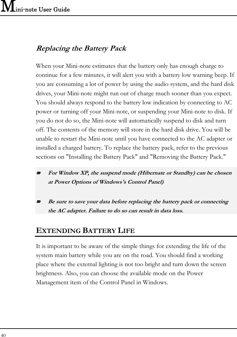 Mini-note User Guide 40  Replacing the Battery Pack When your Mini-note estimates that the battery only has enough charge to continue for a few minutes, it will alert you with a battery low warning beep. If you are consuming a lot of power by using the audio system, and the hard disk drives, your Mini-note might run out of charge much sooner than you expect. You should always respond to the battery low indication by connecting to AC power or turning off your Mini-note, or suspending your Mini-note to disk. If you do not do so, the Mini-note will automatically suspend to disk and turn off. The contents of the memory will store in the hard disk drive. You will be unable to restart the Mini-note until you have connected to the AC adapter or installed a charged battery. To replace the battery pack, refer to the previous sections on &quot;Installing the Battery Pack&quot; and &quot;Removing the Battery Pack.&quot;  For Window XP, the suspend mode (Hibernate or Standby) can be chosen at Power Options of Windows&apos;s Control Panel)  Be sure to save your data before replacing the battery pack or connecting the AC adapter. Failure to do so can result in data loss. EXTENDING BATTERY LIFE It is important to be aware of the simple things for extending the life of the system main battery while you are on the road. You should find a working place where the external lighting is not too bright and turn down the screen brightness. Also, you can choose the available mode on the Power Management item of the Control Panel in Windows.  