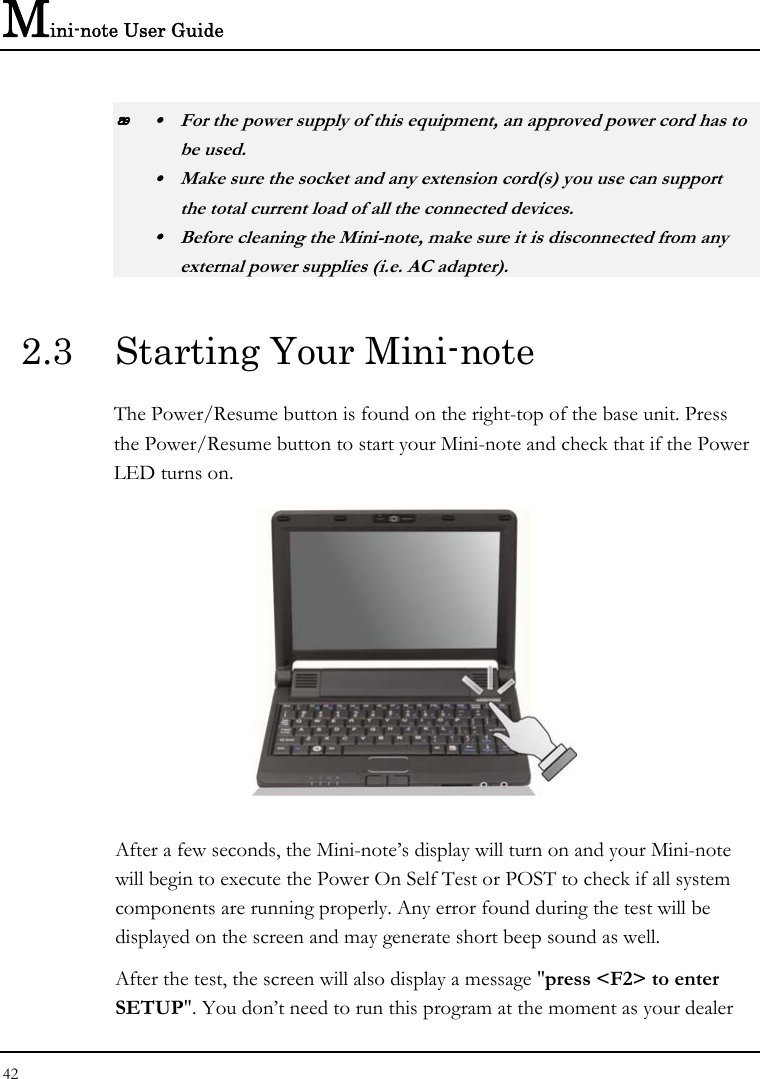 Mini-note User Guide 42   y  For the power supply of this equipment, an approved power cord has to  be used. y  Make sure the socket and any extension cord(s) you use can support   the total current load of all the connected devices. y  Before cleaning the Mini-note, make sure it is disconnected from any   external power supplies (i.e. AC adapter). 2.3  Starting Your Mini-note The Power/Resume button is found on the right-top of the base unit. Press the Power/Resume button to start your Mini-note and check that if the Power LED turns on.  After a few seconds, the Mini-note’s display will turn on and your Mini-note will begin to execute the Power On Self Test or POST to check if all system components are running properly. Any error found during the test will be displayed on the screen and may generate short beep sound as well. After the test, the screen will also display a message &quot;press &lt;F2&gt; to enter SETUP&quot;. You don’t need to run this program at the moment as your dealer 