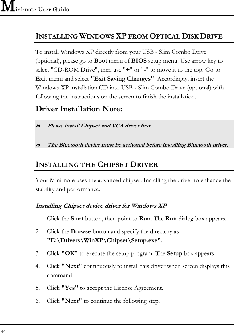 Mini-note User Guide 44  INSTALLING WINDOWS XP FROM OPTICAL DISK DRIVE To install Windows XP directly from your USB - Slim Combo Drive (optional), please go to Boot menu of BIOS setup menu. Use arrow key to select &quot;CD-ROM Drive&quot;, then use &quot;+&quot; or &quot;-&quot; to move it to the top. Go to Exit menu and select &quot;Exit Saving Changes&quot;. Accordingly, insert the Windows XP installation CD into USB - Slim Combo Drive (optional) with following the instructions on the screen to finish the installation. Driver Installation Note:  Please install Chipset and VGA driver first.  The Bluetooth device must be activated before installing Bluetooth driver. INSTALLING THE CHIPSET DRIVER Your Mini-note uses the advanced chipset. Installing the driver to enhance the stability and performance.  Installing Chipset device driver for Windows XP 1. Click the Start button, then point to Run. The Run dialog box appears.  2. Click the Browse button and specify the directory as  &quot;E:\Drivers\WinXP\Chipset\Setup.exe&quot;. 3. Click &quot;OK&quot; to execute the setup program. The Setup box appears. 4. Click &quot;Next&quot; continuously to install this driver when screen displays this command. 5. Click &quot;Yes&quot; to accept the License Agreement. 6. Click &quot;Next&quot; to continue the following step. 