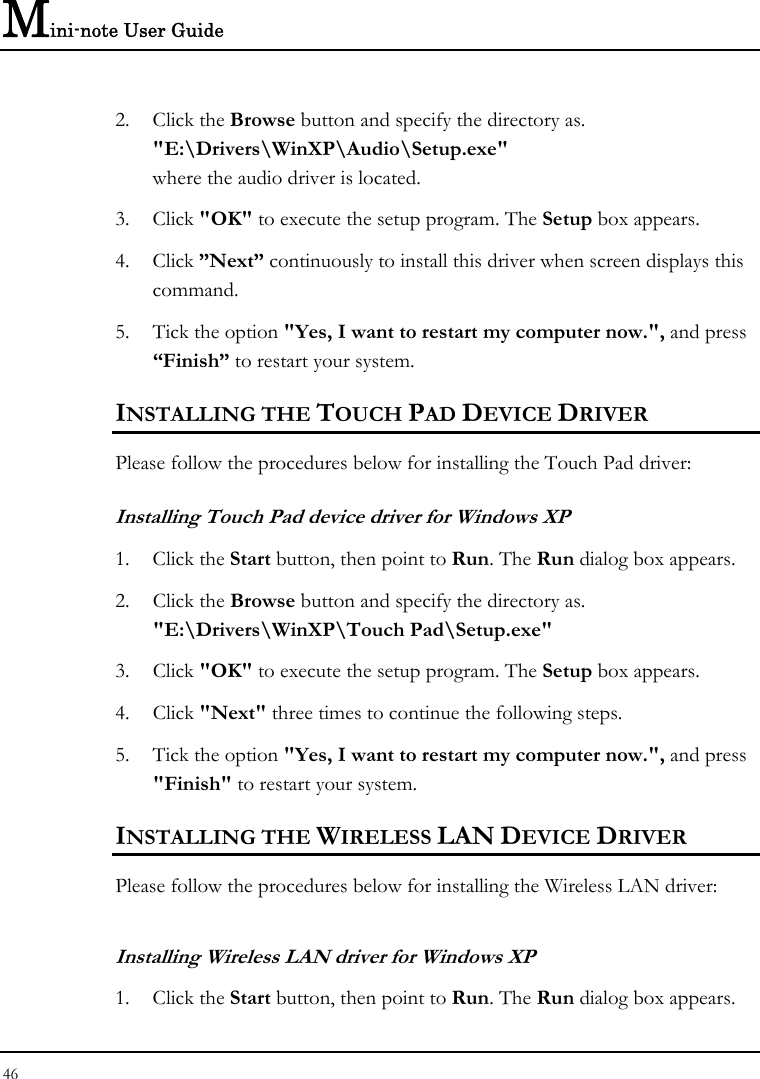 Mini-note User Guide 46  2. Click the Browse button and specify the directory as.  &quot;E:\Drivers\WinXP\Audio\Setup.exe&quot; where the audio driver is located. 3. Click &quot;OK&quot; to execute the setup program. The Setup box appears. 4. Click ”Next” continuously to install this driver when screen displays this command. 5. Tick the option &quot;Yes, I want to restart my computer now.&quot;, and press “Finish” to restart your system. INSTALLING THE TOUCH PAD DEVICE DRIVER  Please follow the procedures below for installing the Touch Pad driver: Installing Touch Pad device driver for Windows XP 1. Click the Start button, then point to Run. The Run dialog box appears.  2. Click the Browse button and specify the directory as.  &quot;E:\Drivers\WinXP\Touch Pad\Setup.exe&quot; 3. Click &quot;OK&quot; to execute the setup program. The Setup box appears. 4. Click &quot;Next&quot; three times to continue the following steps. 5. Tick the option &quot;Yes, I want to restart my computer now.&quot;, and press &quot;Finish&quot; to restart your system. INSTALLING THE WIRELESS LAN DEVICE DRIVER  Please follow the procedures below for installing the Wireless LAN driver: Installing Wireless LAN driver for Windows XP  1. Click the Start button, then point to Run. The Run dialog box appears. 