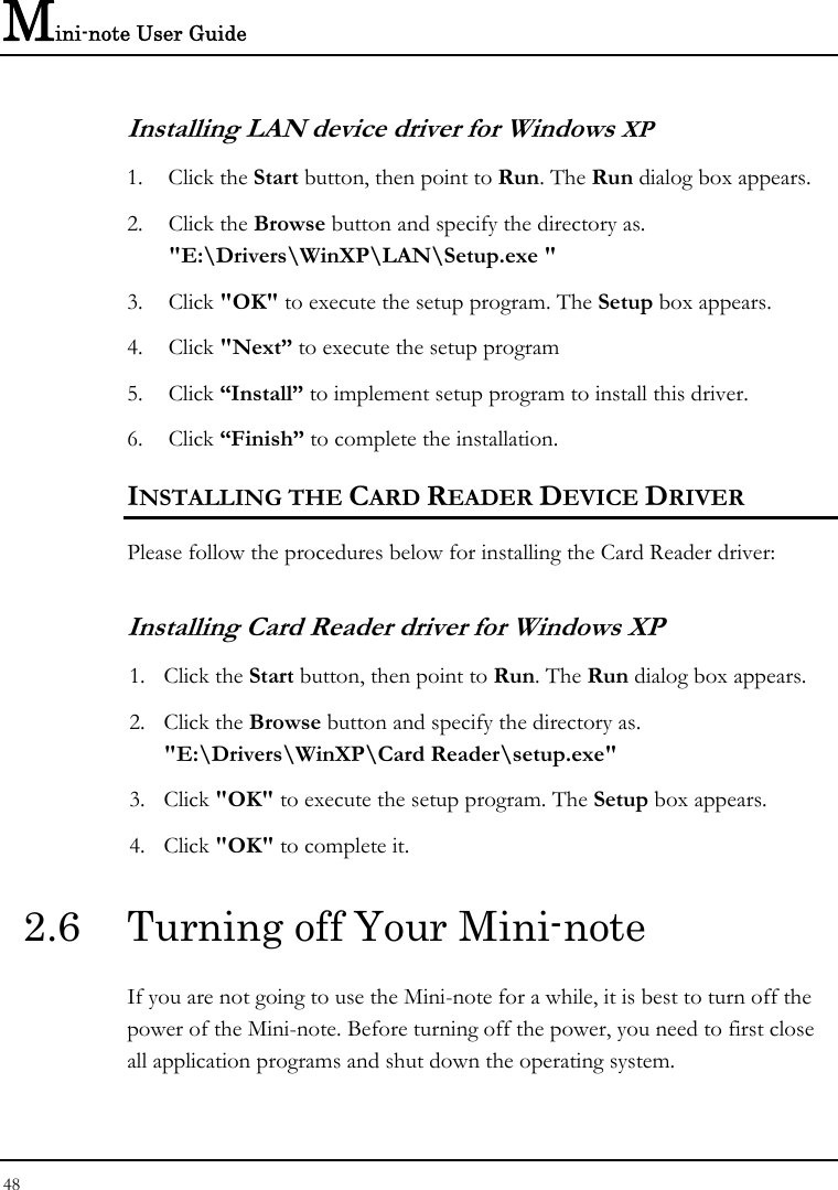 Mini-note User Guide 48  Installing LAN device driver for Windows XP 1. Click the Start button, then point to Run. The Run dialog box appears. 2. Click the Browse button and specify the directory as.  &quot;E:\Drivers\WinXP\LAN\Setup.exe &quot;  3. Click &quot;OK&quot; to execute the setup program. The Setup box appears. 4. Click &quot;Next” to execute the setup program 5. Click “Install” to implement setup program to install this driver. 6. Click “Finish” to complete the installation. INSTALLING THE CARD READER DEVICE DRIVER Please follow the procedures below for installing the Card Reader driver: Installing Card Reader driver for Windows XP  1. Click the Start button, then point to Run. The Run dialog box appears. 2. Click the Browse button and specify the directory as. &quot;E:\Drivers\WinXP\Card Reader\setup.exe&quot; 3. Click &quot;OK&quot; to execute the setup program. The Setup box appears. 4. Click &quot;OK&quot; to complete it. 2.6  Turning off Your Mini-note If you are not going to use the Mini-note for a while, it is best to turn off the power of the Mini-note. Before turning off the power, you need to first close all application programs and shut down the operating system. 
