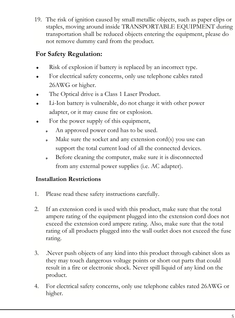 Notebouide 5  19. The risk of ignition caused by small metallic objects, such as paper clips or staples, moving around inside TRANSPORTABLE EQUIPMENT during transportation shall be reduced objects entering the equipment, please do not remove dummy card from the product. For Safety Regulation:   z Risk of explosion if battery is replaced by an incorrect type. z For electrical safety concerns, only use telephone cables rated 26AWG or higher. z The Optical drive is a Class 1 Laser Product. z Li-Ion battery is vulnerable, do not charge it with other power adapter, or it may cause fire or explosion. z For the power supply of this equipment,  An approved power cord has to be used.  Make sure the socket and any extension cord(s) you use can support the total current load of all the connected devices.  Before cleaning the computer, make sure it is disconnected from any external power supplies (i.e. AC adapter). Installation Restrictions 1. Please read these safety instructions carefully. 2. If an extension cord is used with this product, make sure that the total ampere rating of the equipment plugged into the extension cord does not exceed the extension cord ampere rating. Also, make sure that the total rating of all products plugged into the wall outlet does not exceed the fuse rating. 3. .Never push objects of any kind into this product through cabinet slots as they may touch dangerous voltage points or short out parts that could result in a fire or electronic shock. Never spill liquid of any kind on the product. 4. For electrical safety concerns, only use telephone cables rated 26AWG or higher. 