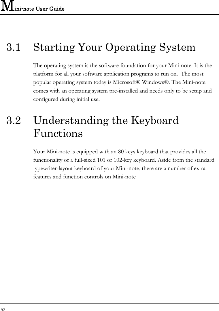 Mini-note User Guide 52  3.1  Starting Your Operating System The operating system is the software foundation for your Mini-note. It is the platform for all your software application programs to run on.  The most popular operating system today is Microsoft® Windows®. The Mini-note comes with an operating system pre-installed and needs only to be setup and configured during initial use.  3.2  Understanding the Keyboard Functions Your Mini-note is equipped with an 80 keys keyboard that provides all the functionality of a full-sized 101 or 102-key keyboard. Aside from the standard typewriter-layout keyboard of your Mini-note, there are a number of extra features and function controls on Mini-note    