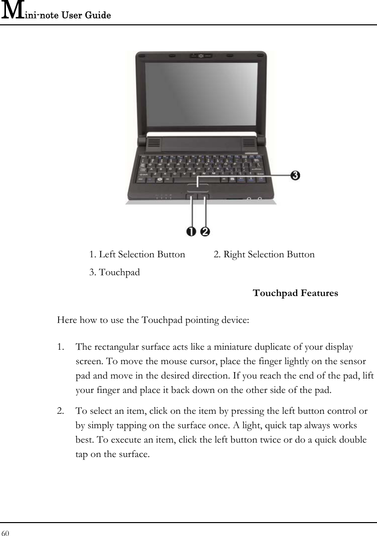 Mini-note User Guide 60   1. Left Selection Button  2. Right Selection Button    3. Touchpad     Touchpad Features Here how to use the Touchpad pointing device: 1. The rectangular surface acts like a miniature duplicate of your display screen. To move the mouse cursor, place the finger lightly on the sensor pad and move in the desired direction. If you reach the end of the pad, lift your finger and place it back down on the other side of the pad. 2. To select an item, click on the item by pressing the left button control or by simply tapping on the surface once. A light, quick tap always works best. To execute an item, click the left button twice or do a quick double tap on the surface. 