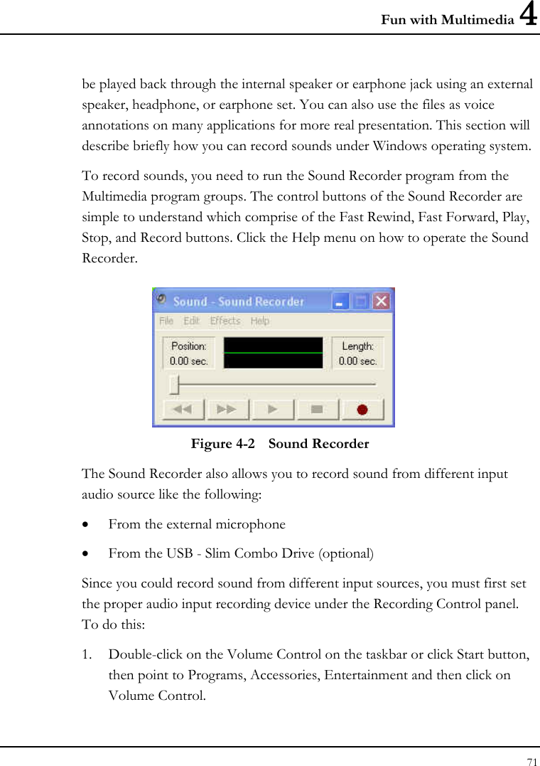 Fun with Multimedia 4 71  be played back through the internal speaker or earphone jack using an external speaker, headphone, or earphone set. You can also use the files as voice annotations on many applications for more real presentation. This section will describe briefly how you can record sounds under Windows operating system.  To record sounds, you need to run the Sound Recorder program from the Multimedia program groups. The control buttons of the Sound Recorder are simple to understand which comprise of the Fast Rewind, Fast Forward, Play, Stop, and Record buttons. Click the Help menu on how to operate the Sound Recorder.   Figure 4-2  Sound Recorder The Sound Recorder also allows you to record sound from different input audio source like the following:  • From the external microphone • From the USB - Slim Combo Drive (optional) Since you could record sound from different input sources, you must first set the proper audio input recording device under the Recording Control panel. To do this: 1. Double-click on the Volume Control on the taskbar or click Start button, then point to Programs, Accessories, Entertainment and then click on Volume Control.  