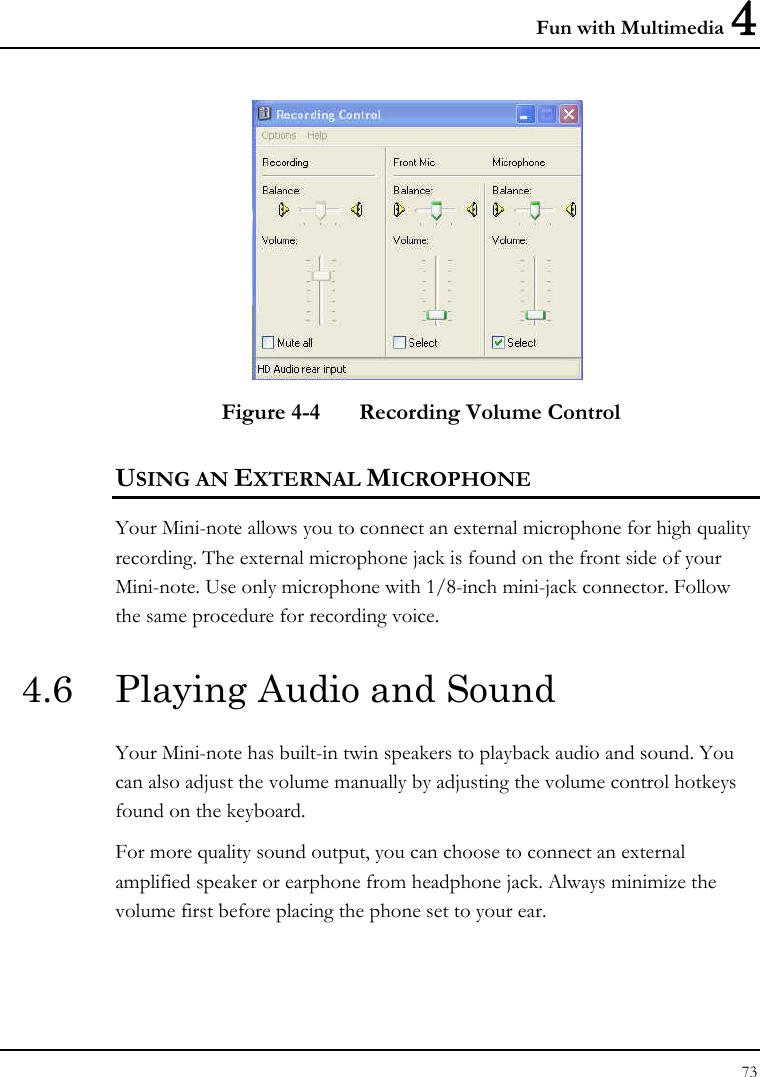 Fun with Multimedia 4 73   Figure 4-4  Recording Volume Control USING AN EXTERNAL MICROPHONE Your Mini-note allows you to connect an external microphone for high quality recording. The external microphone jack is found on the front side of your Mini-note. Use only microphone with 1/8-inch mini-jack connector. Follow the same procedure for recording voice.  4.6  Playing Audio and Sound  Your Mini-note has built-in twin speakers to playback audio and sound. You can also adjust the volume manually by adjusting the volume control hotkeys found on the keyboard.  For more quality sound output, you can choose to connect an external amplified speaker or earphone from headphone jack. Always minimize the volume first before placing the phone set to your ear. 